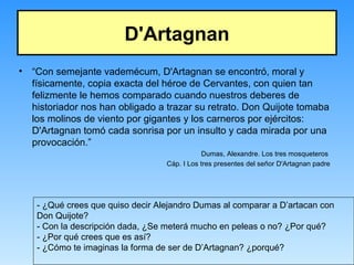 D'Artagnan
• “Con semejante vademécum, D'Artagnan se encontró, moral y
físicamente, copia exacta del héroe de Cervantes, con quien tan
felizmente le hemos comparado cuando nuestros deberes de
historiador nos han obligado a trazar su retrato. Don Quijote tomaba
los molinos de viento por gigantes y los carneros por ejércitos:
D'Artagnan tomó cada sonrisa por un insulto y cada mirada por una
provocación.”
Dumas, Alexandre. Los tres mosqueteros
Cáp. I Los tres presentes del señor D'Artagnan padre
- ¿Qué crees que quiso decir Alejandro Dumas al comparar a D’artacan con
Don Quijote?
- Con la descripción dada, ¿Se meterá mucho en peleas o no? ¿Por qué?
- ¿Por qué crees que es así?
- ¿Cómo te imaginas la forma de ser de D’Artagnan? ¿porqué?
 