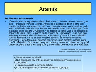 Aramis
De Porthos hacia Aramis:
- “Querido, sed mosquetero o abad. Sed lo uno o lo otro, pero no lo uno y lo
otro - prosiguió Porthos-. Mirad, Athos os lo acaba de decir el otro día:
coméis en todos los pesebres. ¡Ah!, no nos enfademos, os lo suplico, sería
inútil, sabéis de sobra lo que hemos convenido entre vos, Athos y yo. Vais
a la casa de la señora D'Aiguillon, y le hacéis la corte; vais a la casa de la
señora de Bois-Tracy, la prima de la señora de Chevreuse, y se dice que
vais muy adelantado en los favores de la dama. ¡Dios mío!, no confeséis
vuestra felicidad, no se os pide vuestro secreto, es conocida vuestra
discreción. Pero dado que poseéis esa virtud, ¡qué diablos!, usadla para
con Su Majestad. Que se ocupe quien quiera y como se quiera del rey y del
cardenal; pero la reina es sagrada, y si se habla de ella, que sea para bien.
Dumas, Alexandre. Los tres mosqueteros
Capítulo ll. La antecámara del señor de Tréuille
-¿Sabes lo que es un abad?
-¿Qué diferencias hay entre un abad y un mosquetero? ¿crees que es
incompatible?
-¿Te parece correcta la forma de actuar?
-¿Cómo te imaginas la forma de ser de Aramis? ¿porqué?
 