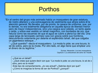 Porthos
“En el centro del grupo más animado había un mosquetero de gran estatura,
de rostro altanero y una extravagancia de vestimenta que atraía sobre él la
atención general. No llevaba, por de pronto, la casaca de uniforme, que, por
lo demás, no era totalmente obligatoria en aquella época de libertad menor
pero de mayor independencia, sino una casaca azul celeste, un tanto ajada
y raída, y sobre ese vestido un tahalí magnífico, con bordados de oro, que
relucía como las escamas de que el agua se cubre a plena luz del día. Una
capa larga de terciopelo carmesí caía con gracia sobre sus hombros,
descubriendo solamente por delante el espléndido tahalí, del que colgaba
un gigantesco estoque…”
“ -¿Qué queréis? -decía el mosquetero-. La moda lo pide; es una locura, lo
sé de sobra, pero es la moda. Por otro lado, en algo tiene que emplear uno
el dinero de su legítima.”
Dumas, Alexandre. Los tres mosqueteros
Capítulo ll. La antecámara del señor de Tréuille
-¿Qué es un tahalí?
- ¿Qué crees que quiere decir con que: “La moda lo pide; es una locura, lo sé de s
obra, pero es la moda”
-Este tipo de comportamiento, ¿lo ves actual? ¿Sabrías decir por qué?
-¿Cómo te imaginas la forma de ser de Porthos? ¿porqué?
 