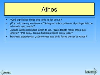 • ¿Qué significado crees que tenía la flor de Lis?
• ¿Por qué crees que miente a D’Artagnan sobre quién es el protagonista de
la historia que cuenta?
• Cuando Athos descubrió la flor de Lis, ¿Qué debate moral crees que
tendría? ¿Por qué?¿Tú que hubieras hecho en su lugar?
• Tras esta experiencia, ¿cómo crees que es la forma de ser de Athos?
Athos
Volver Siguiente
 