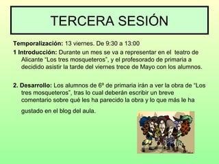 TERCERA SESIÓN
Temporalización: 13 viernes. De 9:30 a 13:00
1 Introducción: Durante un mes se va a representar en el teatro de
Alicante “Los tres mosqueteros”, y el profesorado de primaria a
decidido asistir la tarde del viernes trece de Mayo con los alumnos.
2. Desarrollo: Los alumnos de 6º de primaria irán a ver la obra de “Los
tres mosqueteros”, tras lo cual deberán escribir un breve
comentario sobre qué les ha parecido la obra y lo que más le ha
gustado en el blog del aula.
 