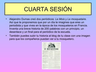 CUARTA SESIÓN
• Alejandro Dumas creó dos periódicos: Le Mois y Le mosquetaire.
Así que te proponemos que por un día te imagines que eres un
periodista y que vives en la época de los mosqueteros en Francia.
Inventa una breve historia de 200 palabras con un principio, un
desenlace y un final para el periódico de la escuela.
• También puedes subir tu historia al blog de tu clase con una imagen
para que los compañeros puedan ver a tu mosquetero.
 