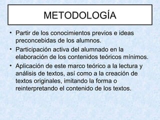 METODOLOGÍA
• Partir de los conocimientos previos e ideas
preconcebidas de los alumnos.
• Participación activa del alumnado en la
elaboración de los contenidos teóricos mínimos.
• Aplicación de este marco teórico a la lectura y
análisis de textos, así como a la creación de
textos originales, imitando la forma o
reinterpretando el contenido de los textos.
 