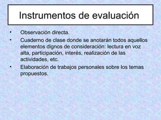 Instrumentos de evaluación
• Observación directa.
• Cuaderno de clase donde se anotarán todos aquellos
elementos dignos de consideración: lectura en voz
alta, participación, interés, realización de las
actividades, etc.
• Elaboración de trabajos personales sobre los temas
propuestos.
 