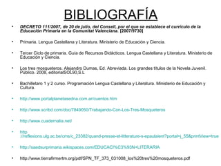BIBLIOGRAFÍA
• DECRETO 111/2007, de 20 de julio, del Consell, por el que se establece el currículo de la
Educación Primaria en la Comunitat Valenciana. [2007/9730]
• Primaria. Lengua Castellana y Literatura. Ministerio de Educación y Ciencia.
• Tercer Ciclo de primaria. Guía de Recursos Didácticos. Lengua Castellana y Literatura. Ministerio de
Educación y Ciencia.
• Los tres mosqueteros. Alejandro Dumas, Ed. Abreviada. Los grandes títulos de la Novela Juvenil.
Público. 2008, editorialSOL90,S.L
• Bachilletaro 1 y 2 curso. Programación Lengua Castellana y Literatura. Ministerio de Educación y
Cultura.
• http://www.portalplanetasedna.com.ar/cuentos.htm
• http://www.scribd.com/doc/7849050/Trabajando-Con-Los-Tres-Mosqueteros
• http://www.cuadernalia.net/
• http
://reflexions.ulg.ac.be/cms/c_23382/quand-presse-et-litterature-s-epaulaient?portal=j_55&printView=true
• http://saedsurprimaria.wikispaces.com/EDUCACI%C3%93N+LITERARIA
• http://www.tierrafirmertm.org/pdf/SPN_TF_373_031008_los%20tres%20mosqueteros.pdf
 