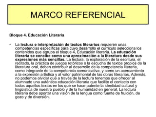 MARCO REFERENCIAL
Bloque 4. Educación Literaria
• La lectura e interpretación de textos literarios requieren unas
competencias específicas para cuyo desarrollo el currículo selecciona los
contenidos que agrupa el bloque 4, Educación literaria. La educación
literaria se concibe como una aproximación a la literatura desde sus
expresiones más sencillas. La lectura, la exploración de la escritura, el
recitado, la práctica de juegos retóricos o la escucha de textos propios de la
literatura oral, deben contribuir al desarrollo de la competencia literaria,
como integrante de la competencia comunicativa, y como un acercamiento
a la expresión artística y al valor patrimonial de las obras literarias. Además,
no podemos olvidar que a través de la lectura tenemos que ofrecer al
alumnado una auténtica educación literaria que facilite el contacto con
todos aquellos textos en los que se hace patente la identidad cultural y
lingüística de nuestro pueblo y de la humanidad en general. La lectura
literaria debe aportar una visión de la lengua como fuente de fruición, de
gozo y de diversión.
 