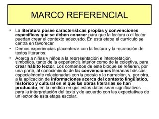 MARCO REFERENCIAL
• La literatura posee características propias y convenciones
específicas que se deben conocer para que la lectora o el lector
puedan crear el contexto adecuado. En esta etapa el currículo se
centra en favorecer
• Demos experiencias placenteras con la lectura y la recreación de
textos literarios.
• Acerca a niñas y niños a la representación e interpretación
simbólica, tanto de la experiencia interior como de la colectiva, para
crear hábito lector. Los contenidos de este bloque se refieren, por
una parte, al conocimiento de las convenciones literarias básicas,
especialmente relacionadas con la poesía y la narración, y, por otra,
a la aplicación de informaciones acerca del contexto lingüístico,
histórico y cultural en el que las obras literarias se han
producido, en la medida en que estos datos sean significativos
para la interpretación del texto y de acuerdo con las expectativas de
un lector de esta etapa escolar.
 