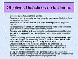 Objetivos Didácticos de la Unidad
• Conocer quién fue Alejandro Dumas.
• Reconocer las repercusiones que tuvo Cervantes con El Quijote fuera
de nuestras fronteras.
• Reconocer las repercusiones que tuvo Shakespeare en Alejandro
Dumas.
• Favorecer la aproximación a la literatura como mero entretenimiento,
goce estético o fuente de enriquecimiento personal.
• Adoptar una actitud crítica y exigente con las producciones literarias.
• Animar a la expresión escrita de ideas y sentimientos con intención
literaria.
• Leer con fluidez y entonación adecuadas, comprender distintos tipos
de textos adaptados a la edad y utilizar la lectura como medio para
ampliar el vocabulario y fijar la ortografía correcta.
• Utilizar la lectura como fuente de placer y de información,
considerarla como un medio de aprendizaje y de enriquecimiento
personal, y acercarse a las obras de la tradición literaria para
desarrollar hábitos de lectura.
• Comprender textos literarios de géneros diversos adecuados en
cuanto a temática y complejidad, así como iniciarse en los conocimientos
de las convenciones específicas del lenguaje literario.
 