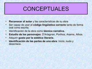 CONCEPTUALES
• Reconocer al autor y las características de su obra
• Ser capaz de usar el código lingüístico correcto tanto de forma
oral como escrita.
• Identificación de la obra como técnica narrativa.
• Estudio de los personajes: D'Artagnan, Porthos, Aramis, Athos.
• Adquirir gusto por la estética literaria.
• Identificación de las partes de una obra: Inicio, nudo y
desenlace.
 