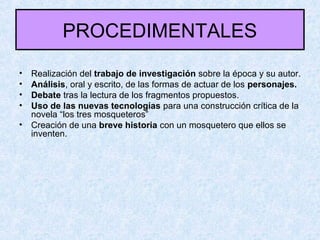 PROCEDIMENTALES
• Realización del trabajo de investigación sobre la época y su autor.
• Análisis, oral y escrito, de las formas de actuar de los personajes.
• Debate tras la lectura de los fragmentos propuestos.
• Uso de las nuevas tecnologías para una construcción crítica de la
novela “los tres mosqueteros”
• Creación de una breve historia con un mosquetero que ellos se
inventen.
 