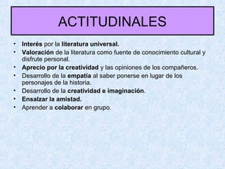 ACTITUDINALES
• Interés por la literatura universal.
• Valoración de la literatura como fuente de conocimiento cultural y
disfrute personal.
• Aprecio por la creatividad y las opiniones de los compañeros.
• Desarrollo de la empatía al saber ponerse en lugar de los
personajes de la historia.
• Desarrollo de la creatividad e imaginación.
• Ensalzar la amistad.
• Aprender a colaborar en grupo.
 