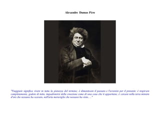 Alexandre Dumas Père
"Viaggiare significa vivere in tutta la pienezza del termine; è dimenticare il passato e l'avvenire per il presente; è respirare
completamente, godere di tutto, impadronirsi della creazione come di una cosa che ti appartiene, è cercare nella terra miniere
d'oro che nessuno ha scavato, nell'aria meraviglie che nessuno ha visto, ..."
 