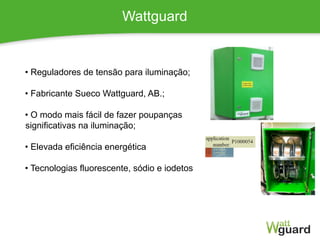 Wattguard
• Reguladores de tensão para iluminação;
• Fabricante Sueco Wattguard, AB.;
• O modo mais fácil de fazer poupanças
significativas na iluminação;
• Elevada eficiência energética
• Tecnologias fluorescente, sódio e iodetos
 