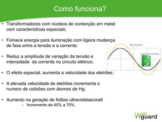 Como funciona?
1
•  Transformadores com núcleos de contenção em metal
com características especiais;
•  Fornece energia para iluminação com ligeira mudança
de fase entre a tensão e a corrente;
•  Reduz a amplitude de variação da tensão e
intensidade da corrente no circuito elétrico;
•  O efeito especial, aumenta a velocidade dos eletrões;
•  A elevada velocidade de eletrões incrementa o
numero de colisões com átomos de Hg;
•  Aumento na geração de fotões ultravioletas/watt
-  Incremento de 40% a 70%.
 
