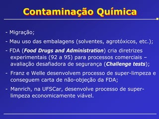 Contaminação Química
- Migração;
- Mau uso das embalagens (solventes, agrotóxicos, etc.);
- FDA (Food Drugs and Administration) cria diretrizes
experimentais (92 a 95) para processos comerciais –
avaliação desafiadora de segurança (Challenge tests);
- Franz e Welle desenvolvem processo de super-limpeza e
conseguem carta de não-objeção da FDA;
- Manrich, na UFSCar, desenvolve processo de superlimpeza economicamente viável.

 