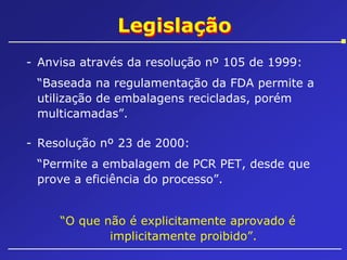 Legislação
- Anvisa através da resolução nº 105 de 1999:
“Baseada na regulamentação da FDA permite a
utilização de embalagens recicladas, porém
multicamadas”.
- Resolução nº 23 de 2000:
“Permite a embalagem de PCR PET, desde que
prove a eficiência do processo”.
“O que não é explicitamente aprovado é
implicitamente proibido”.

 