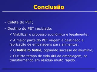 Conclusão
- Coleta do PET;
- Destino do PET reciclado:
Viabilizar o processo econômica e legalmente;
A maior parte do PET virgem é destinado a
fabricação de embalagens para alimentos;
O bottle to bottle, copiando sucesso do alumínio;
O curto tempo de vida útil da embalagem, se
transformando em resíduo muito rápido.

 