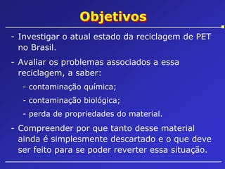 Objetivos
- Investigar o atual estado da reciclagem de PET
no Brasil.
- Avaliar os problemas associados a essa
reciclagem, a saber:
- contaminação química;
- contaminação biológica;
- perda de propriedades do material.

- Compreender por que tanto desse material
ainda é simplesmente descartado e o que deve
ser feito para se poder reverter essa situação.

 