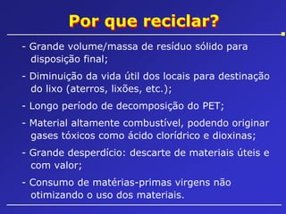 Por que reciclar?
- Grande volume/massa de resíduo sólido para
disposição final;
- Diminuição da vida útil dos locais para destinação
do lixo (aterros, lixões, etc.);
- Longo período de decomposição do PET;
- Material altamente combustível, podendo originar
gases tóxicos como ácido clorídrico e dioxinas;
- Grande desperdício: descarte de materiais úteis e
com valor;
- Consumo de matérias-primas virgens não
otimizando o uso dos materiais.

 
