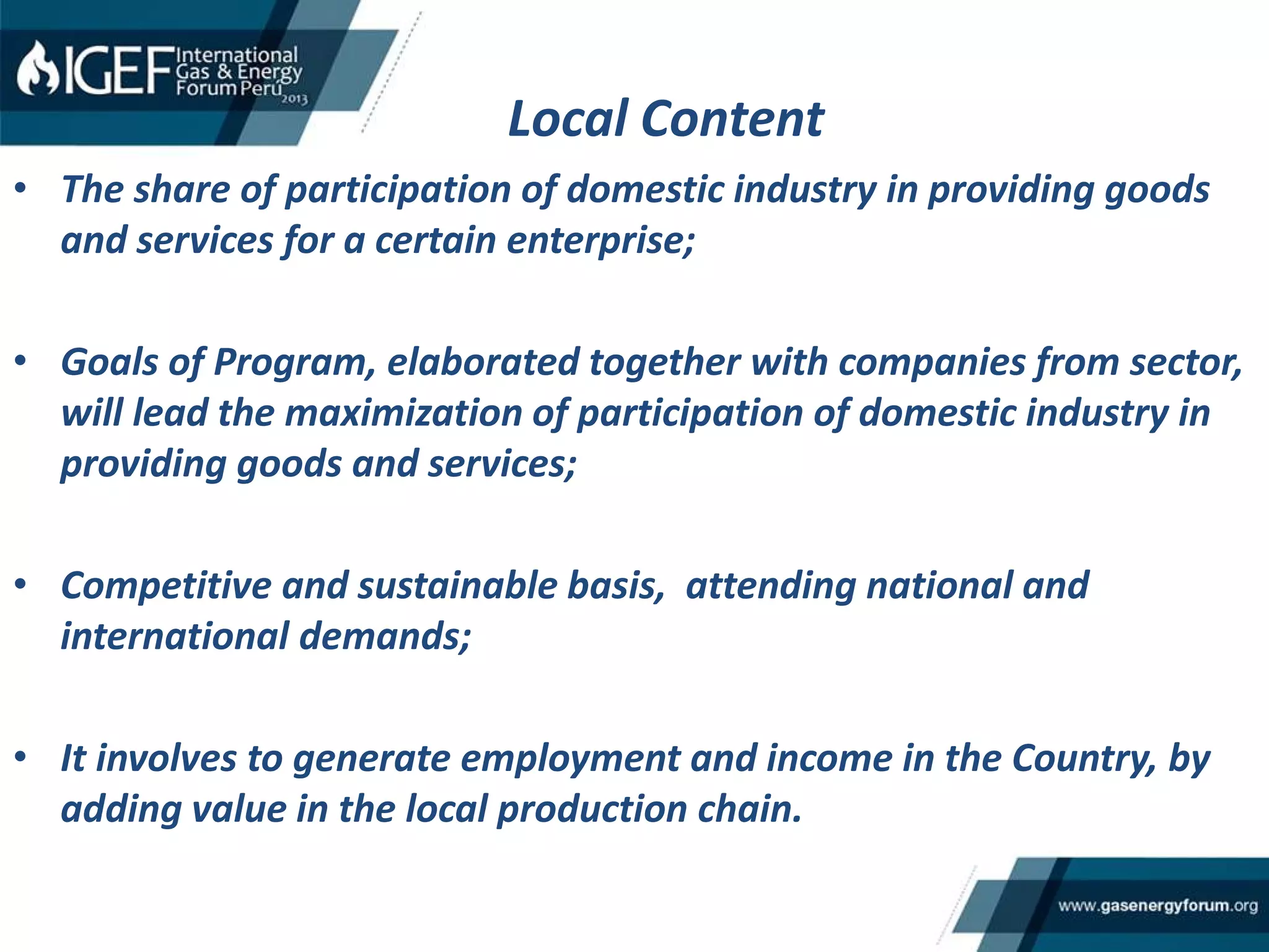 Local Content
• The share of participation of domestic industry in providing goods
and services for a certain enterprise;
• Goals of Program, elaborated together with companies from sector,
will lead the maximization of participation of domestic industry in
providing goods and services;
• Competitive and sustainable basis, attending national and
international demands;
• It involves to generate employment and income in the Country, by
adding value in the local production chain.
 