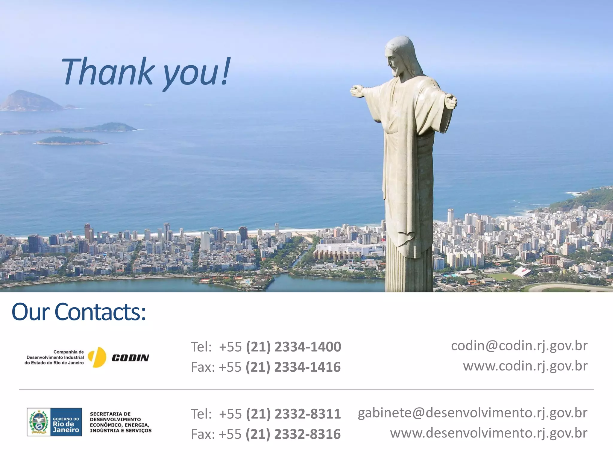 Thank you!
codin@codin.rj.gov.br
www.codin.rj.gov.br
Tel: +55 (21) 2334-1400
Fax: +55 (21) 2334-1416
OurContacts:
gabinete@desenvolvimento.rj.gov.br
www.desenvolvimento.rj.gov.br
Tel: +55 (21) 2332-8311
Fax: +55 (21) 2332-8316
 