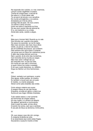 Na expansão dos vulcões, e o mar, bramindo,
Lançar à praia vagalhões cruzados;
Tremer-te a larga base, e sacudir-te
De sobre si, o fundo deste vale
Te vai servir de túmulo; e os carvalhos
Do mundo primogénitos, e os sobros,
Arrastados por ti lá da colina,
Contigo hão-de jazer. De novo a terra
Te cobrirá o dorso sinuoso:
Outra vez sobre ti nascendo os lírios,
Do seu puro candor hão-de adornar-te;
E tu, ora medonho e nu e triste,
Ainda belo serás, vestido e alegre.

VII

Mais que o homem feliz! Quando eu no vale
Dos túmulos cair; quando uma pedra
Os ossos me esconder, se me for dada,
Não mais reviverei; não mais meus olhos
Verão, ao pôr-se, o Sol em dia estivo,
Se em turbilhões de púrpura, que ondeiam
Pelo extremo dos céus sobre o ocidente.
Vai provar que um Deus há o estranhos povos
E além das ondas trémulo sumir-se;
Nem, quando, lá do cimo das montanhas,
Com torrentes de luz inunda as veigas:
Não mais verei o refulgir da Lua
No irrequieto mar, na paz da noite,
Por horas em que vela o criminoso,
A quem íntima voz rouba o sossego.
E em que o justo descansa, ou, solitário,
Ergue ao Senhor um hino harmonioso.

VIII

Ontem, sentado num penhasco, e perto
Dos águas, então quedas, do oceano,
Eu também o louvei sem ser um justo:
E meditei, e a mente extasiada
Deixei correr pela amplidão das ondas.

Como abraço materno era suave
A aragem fresca do cair das trevas.
Enquanto, envolta em glória, a clara Lua
Sumia em seu fulgor milhões d’estrelas.

Tudo calado estava: o mar somente
As harmonias da criação soltava,
Em seu rugido; e o ulmeiro do deserto
Se agitava, gemendo e murmurando.
Ante o sopro de oeste: ali dos olhos
O pranto me correu, sem que o sentisse.
E aos pés de Deus se derramou minha alma.

IX

Oh, que viesse o que não crê, comigo,
À vicejante Arrábida de noite,
E se assentasse aqui sobre estas fragas,
Escutando o sussurro incerto e triste
 
