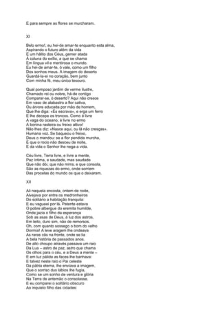 E para sempre as flores se murcharam.


XI

Belo ermo!, eu hei-de amar-te enquanto esta alma,
Aspirando o futuro além da vida
E um hálito dos Céus, gemer atada
À coluna do exílio, a que se chama
Em língua vil e mentirosa o mundo.
Eu hei-de amar-te, ó vale, como um filho
Dos sonhos meus. A imagem do deserto
Guardá-la-ei no coração, bem junto
Com minha fé, meu único tesouro.

Qual pomposo jardim de verme ilustre,
Chamado rei ou nobre, há-de contigo
Comparar-se, ó deserto? Aqui não cresce
Em vaso de alabastro a flor cativa,
Ou árvore educada por mão de homem,
Que lhe diga: «És escrava», e erga um ferro
E lhe decepe os troncos. Como é livre
A vaga do oceano, é livre no ermo
A bonina rasteira ou freixo altivo!
Não lhes diz: «Nasce aqui, ou lá não cresças».
Humana voz. Se baqueou o freixo,
Deus o mandou: se a flor pendida murcha,
É que o rocio não desceu de noite,
E da vida o Senhor lhe nega a vida.

Céu livre, Terra livre, e livre a mente,
Paz íntima, e saudade, mas saudade
Que não dói, que não mirra, e que consola,
São as riquezas do ermo, onde sorriem
Das procelas do mundo os que o deixaram.

XII

Ali naquela encosta, ontem de noite,
Alvejava por entre os medronheiros
Do solitário a habitação tranquila:
E eu vagueei por lá. Patente estava
O pobre albergue do eremita humilde,
Onde jazia o filho da esperança
Sob as asas de Deus, à luz dos astros,
Em leito, duro sim, não de remorsos.
Oh, com quanto sossego o bom do velho
Dormia! A leve aragem lhe ondeava
As raras cãs na fronte, onde se lia
A bela história de passados anos.
De alto choupo através passava um raio
Da Lua – astro de paz, astro que chama
Os olhos para o céu, e a Deus a mente –
E em luz pálida as faces lhe banhava:
E talvez neste raio o Pai celeste
Da pátria eterna, lhe enviava a imagem,
Que o sorriso dus lábios lhe fugia,
Como se um sonho de ventura e glória
Na Terra de antemão o consolasse.
E eu comparei o solitário obscuro
Ao inquieto filho das cidades:
 