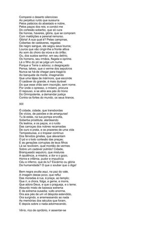 Comparei o deserto silencioso
Ao perpétuo ruído que sussurra
Pelos palácios do abastado e nobre,
Pelos paços dos reis; e condoí-me
Do cortesão soberbo, que só cura
De honras, haveres, glória, que se compram
Com maldições e perenal remorso.
Glória! A sua qual é? Pelas campinas,
Cobertas de cadáveres, regadas
De negro sangue, ele segou seus louros;
Louros que vão cingir-lhe a fronte altiva
Ao som do choro da viúva e do órfão;
Ou, dos sustos senhor, em seu delírio,
Os homens, seu irmãos, flagela e oprime.
Lá o filho do pó se julga um nume,
Porque a Terra o adorou; o desgraçado
Pensa, talvez, que o verme dos sepulcros
Nunca se há-de chegar para tragá-lo
Ao banquete da morte, imaginando
Que uma lájea de mármore, que esconde
O cadáver do grande, é mais durável
Do que esse chão sem inscrição, sem nome.
Por onde o opresso, o mísero, procura
O repouso, e se atira aos pés do trono
Do Omnipotente, a demandar justiça
Contra os fortes do mundo, os seus tiranos.

XIII

Ó cidade, cidade, que transbordas
De vícios, de paixões e de amarguras!
Tu lá estás, na tua pompa envolta,
Soberba prostituta, alardeando
Os teatros, e os paços, e o ruído
Das carroças dos nobres recamadas
De ouro e prata, e os prazeres de uma vida
Tempestuosa, e o tropear contínuo
Dos férvidos ginetes, que alevantam
O pó e o lodo cortesão das praças;
E as gerações corruptas de teus filhos
Lá se revolvem, qual montão de vermes
Sobre um cadáver pútrido! Cidade,
Branqueado sepulcro, que misturas
A opulência, a miséria, a dor e o gozo,
Honra e infâmia, pudor e impudícia
Céu e inferno, que és tu? Escárnio ou glória
Da humanidade? O que o souber que o diga!

Bem negra avulta aqui, na paz do vale,
A imagem desse povo, que reflui
Das moradas à rua, à praça, ao templo;
Que ri, e chora, folga, e geme, e morre,
Que adora Deus, e que o pragueja, e o teme;
Absurdo misto de baixeza extrema
E de extrema ousadia; vulto enorme,
Ora aos pés de um vil déspota estendido,
Ora surgindo, e arremessando ao nada
As memórias dos séculos que foram,
E depois sobre o nada adormecendo.

Vê-lo, rico de opróbrio, ir assentar-se
 