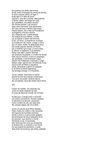 Em joelhos nos átrios dos tiranos.
Onde, entre o lampejar de armas de servos,
O servo popular adora um tigre ?
Esse tigre é o ídolo do povo!
Saudai-o; que ele o manda: abençoai-lhe
O férreo ceptro: ide folgar em roda
De cadafalsos, povoados sempre
De vítimas ilustres, cujo arranco
Seja como harmonia, que adormente
Em seus terrores o senhor das turbas.
Passai depois. Se a mão da Providência
Esmigalhou a fronte à tirania;
Se o déspota caiu, e está deitado
No lodaçal da sua infâmia, a turba
Lá vai buscar o ceptro dos terrores,
E diz: «É meu»; e assenta-se na praça,
E envolta em roto manto. e julga, e reina.
Se um ímpio, então, na afogueada boca
De vulcão popular sacode um facho,
Eis o incêndio que muge, e a lava sobe,
E referve, e trasborda, e se derrama
Pelas ruas além: clamor retumba
De anarquia impudente, e o brilho de armas
Pelo escuro transluz, como um presságio
De assolação, e se amontoam vagas
Desse mar d'abjecção, chamado o vulgo;
Desse vulgo, que ao som de infernais hinos
Cava fundo da Pátria a sepultura,
Onde, abraçando a glória do passado
E do futuro a última esperança,
As esmaga consigo, e ri morrendo.

Tal és, cidade, licenciosa ou serva!
Outros louvem teus paços sumptuosos,
Teu ouro, teu poder: sentina impura
De corrupções, teus não serão meus hinos!

XIV

Cantor da solidão, vim assentar-me
Junto do verde céspede do vale,
E a paz de Deus do mundo me consola.

Avulta aqui, e alveja entre o arvoredo,
Um pobre conventinho. Homem piedoso
O alevantou há séculos, passando,
Como orvalho do céu, por este sítio,
De virtudes depois tão rico e fértil.

Como um pai de seus filhos rodeado,
Pelos matos do outeiro o vão cercando
Os tugúrios de humildes eremitas,
Onde o cilício e a compunção apagam
Da lembrança de Deus passados erros
Do pecador, que reclinou a fronte
Penitente no pó. O sacerdote
Dos remorsos lhe ouviu as amarguras;
E perdoou-lhe, e consolou-o em nome
Do que expirando perdoava, o Justo,
Que entre os humanos não achou piedade.
 