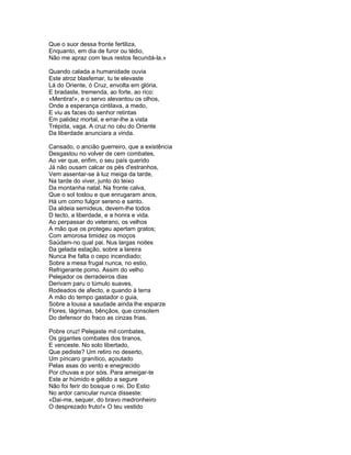 Que o suor dessa fronte fertiliza,
Enquanto, em dia de furor ou tédio,
Não me apraz com teus restos fecundá-la.»

Quando calada a humanidade ouvia
Este atroz blasfemar, tu te elevaste
Lá do Oriente, ó Cruz, envolta em glória,
E bradaste, tremenda, ao forte, ao rico:
«Mentira!», e o servo alevantou os olhos,
Onde a esperança cintilava, a medo,
E viu as faces do senhor retintas
Em palidez mortal, e errar-lhe a vista
Trépida, vaga. A cruz no céu do Oriente
Da liberdade anunciara a vinda.

Cansado, o ancião guerreiro, que a existência
Desgastou no volver de cem combates,
Ao ver que, enfim, o seu país querido
Já não ousam calcar os pés d'estranhos,
Vem assentar-se à luz meiga da tarde,
Na tarde do viver, junto do teixo
Da montanha natal. Na fronte calva,
Que o sol tostou e que enrugaram anos,
Há um como fulgor sereno e santo.
Da aldeia semideus, devem-lhe todos
D tecto, a liberdade, e a honra e vida.
Ao perpassar do veterano, os velhos
A mão que os protegeu apertam gratos;
Com amorosa timidez os moços
Saúdam-no qual pai. Nus largas noites
Da gelada estação, sobre a lareira
Nunca lhe falta o cepo incendiado;
Sobre a mesa frugal nunca, no estio,
Refrigerante pomo. Assim do velho
Pelejador os derradeiros dias
Derivam paru o túmulo suaves,
Rodeados de afecto, e quando à terra
A mão do tempo gastador o guia,
Sobre a lousa a saudade ainda lhe esparze
Flores, lágrimas, bênçãos, que consolem
Do defensor do fraco as cinzas frias.

Pobre cruz! Pelejaste mil combates,
Os gigantes combates dos tiranos,
E venceste. No solo libertado,
Que pediste? Um retiro no deserto,
Um píncaro granítico, açoutado
Pelas asas do vento e enegrecido
Por chuvas e por sóis. Para ameigar-te
Este ar húmido e gélido a segure
Não foi ferir do bosque o rei. Do Estio
No ardor canicular nunca disseste:
«Dai-me, sequer, do bravo medronheiro
O desprezado fruto!» O teu vestido
 