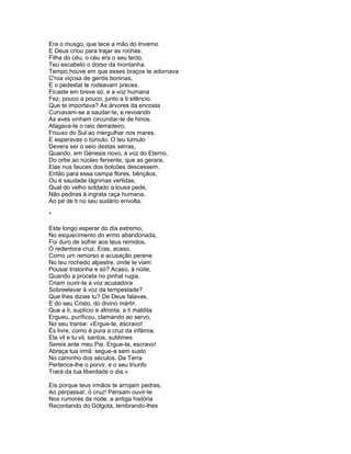 Era o musgo, que tece a mão do Inverno
E Deus criou para trajar as rochas.
Filha do céu, o céu era o seu tecto,
Teu escabelo o dorso da montanha.
Tempo houve em que esses braços te adornava
C'roa viçosa de gentis boninas,
E o pedestal te rodeavam preces.
Ficaste em breve só, e a voz humana
Fez, pouco a pouco, junto a ti silêncio.
Que te importava? As árvores da encosta
Curvavam-se a saudar-te, e revoando
As aves vinham circundar-te de hinos.
Afagava-te o raio derradeiro,
Frouxo do Sul ao mergulhar nos mares.
E esperavas o túmulo. O teu túmulo
Devera ser o seio destas serras,
Quando, em Génesis novo, à voz do Eterno,
Do orbe ao núcleo fervente, que as gerara,
Elas nus fauces dos bolcões descessem.
Então para essa campa flores, bênçãos,
Ou é saudade lágrimas vertidas,
Qual do velho soldado a lousa pede,
Não pediras à ingrata raça humana,
Ao pé de ti no seu sudário envolta.

*

Este longo esperar do dia extremo,
No esquecimento do ermo abandonada,
Foi duro de sofrer aos teus remidos,
Ó redentora cruz. Eras, acaso,
Como um remorso e acusação perene
No teu rochedo alpestre, onde te viam
Pousar tristonha e só? Acaso, à noite,
Quando a procela no pinhal rugia,
Criam ouvir-te a voz acusadora
Sobreelevar à voz da tempestade?
Que lhes dizias tu? De Deus falavas,
E do seu Cristo, do divino mártir,
Que a ti, suplício e afronta, a ti maldita
Ergueu, purificou, clamando ao servo,
No seu transe: «Ergue-te, escravo!
És livre, como é pura a cruz da infâmia.
Ela vil e tu vil, santos, sublimes
Sereis ante meu Pai. Ergue-te, escravo!
Abraça tua irmã: segue-a sem susto
No caminho dos séculos. Da Terra
Pertence-lhe o porvir, e o seu triunfo
Trará da tua liberdade o dia.»

Eis porque teus irmãos te arrojam pedras,
Ao perpassar, ó cruz! Pensam ouvir-te
Nos rumores da noite, a antiga história
Recontando do Gólgota, lembrando-lhes
 