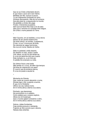 Que só ao Cristo a liberdade devem,
E que ímpio o povo ser é ser infame.
Mutilado por ele, a pouco e pouco,
Tu em fragmentos tombarás do cerro,
Símbolo sacrossanto. Hão-de os humanos
Aos pés pisar-te; e esquecerás no mundo.
Da gratidão a dívida não paga
Ficará, ó tremenda acusadora,
Sem que as faces lhes tinja a cor do pejo;
Sem que o remorso os corações lhes rasgue.
Do Cristo o nome passará na Terra.

*

Não! Quando, em pó desfeita, a cruz divina
Deixar de ser perene testemunha
Da avita crença, os montes, a espessura,
O mar, a Lua, o murmurar da fonte,
Da natureza as vagas harmonias,
Da cruz em nome, falarão do Verbo.

Dela no pedestal, então deserto,
Do deserto no seio, ainda o poeta
Virá, talvez, ao pôr do Sol sentar-se;
E a voz da selva lhe dirá que é santo
Este rochedo nu, e um hino pio
A solidão lhe ensinará e a noite.

Do cântico futuro unta toada
Não sentes vir, ó cruz, de além dos tempos
Da brisa do crepúsculo nus asas?
É o porvir que te proclama eterna;
É a voz do poeta a saudar-te.

*

Montanha do Oriente,
Que, sobre as nuvens elevando o cume,
Divisas logo o Sol, surgindo a aurora,
E que, lá no Ocidente,
Última vez seu radioso lume,
Em ti minha alma a eterna cruz adora.

Rochedo, que descansas
No promontório nu e solitário,
Como atalaia que o oceano explora,
Alheio ás mil mudanças
Que o mundo agitam turbulento e vário,
Em ti minha alma a eterna cruz adora.

Sobros, robles frondentes,
Cuja sombra procura o viandante,
Fugindo ao Sol a prumo que o devora,
Nesses dias ardentes
 