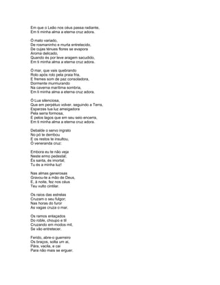 Em que o Leão nos céus passa radiante,
Em ti minha alma a eterna cruz adora.

Ó mato variado,
De rosmaninho e murta entretecido,
De cujas ténues flores se evapora
Aroma delicado,
Quando és por leve aragem sacudido,
Em ti minha alma a eterna cruz adora.

Ó mar, que vais quebrando
Rolo após rolo pela praia fria,
E fremes som de paz consoladora,
Dormente murmurando
Na caverna marítima sombria,
Em li minha alma a eterna cruz adora.

Ó Lua silenciosa,
Que em perpétuo volver. seguindo a Terra,
Esparzes tua luz ameigadora
Pela serra formosa,
E pelos lagos que em seu seio encerra,
Em ti minha alma a eterna cruz adora.

Debalde o servo ingrato
No pó te derribou
E os restos te insultou,
Ó veneranda cruz:

Embora eu te não veja
Neste ermo pedestal;
És santa, és imortal;
Tu és a minha luz!

Nas almas generosas
Gravou-te a mão de Deus,
E, à noite, fez nos céus
Teu vulto cintilar.

Os raios das estrelas
Cruzam o seu fulgor;
Nas horas do furor
As vagas cruza o mar.

Os ramos enlaçados
Do roble, choupo e til
Cruzando em modos mil,
Se vão entretecer.

Ferido, abre-o guerreiro
Os braços, solta um ai,
Pára, vacila, e cai
Para não mais se erguer.
 
