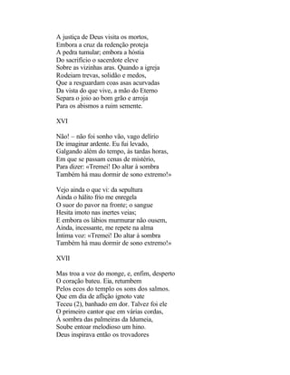 A justiça de Deus visita os mortos,
Embora a cruz da redenção proteja
A pedra tumular; embora a hóstia
Do sacrifício o sacerdote eleve
Sobre as vizinhas aras. Quando a igreja
Rodeiam trevas, solidão e medos,
Que a resguardam coas asas acurvadas
Da vista do que vive, a mão do Eterno
Separa o joio ao bom grão e arroja
Para os abismos a ruim semente.

XVI

Não! – não foi sonho vão, vago delírio
De imaginar ardente. Eu fui levado,
Galgando além do tempo, às tardas horas,
Em que se passam cenas de mistério,
Para dizer: «Tremei! Do altar à sombra
Também há mau dormir de sono extremo!»

Vejo ainda o que vi: da sepultura
Ainda o hálito frio me enregela
O suor do pavor na fronte; o sangue
Hesita imoto nas inertes veias;
E embora os lábios murmurar não ousem,
Ainda, incessante, me repete na alma
Íntima voz: «Tremei! Do altar à sombra
Também há mau dormir de sono extremo!»

XVII

Mas troa a voz do monge, e, enfim, desperto
O coração bateu. Eia, retumbem
Pelos ecos do templo os sons dos salmos.
Que em dia de aflição ignoto vate
Teceu (2), banhado em dor. Talvez foi ele
O primeiro cantor que em várias cordas,
À sombra das palmeiras da Idumeia,
Soube entoar melodioso um hino.
Deus inspirava então os trovadores
 