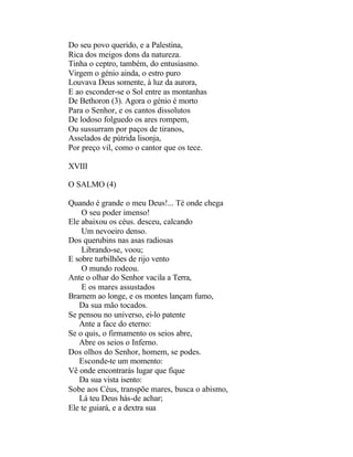Do seu povo querido, e a Palestina,
Rica dos meigos dons da natureza.
Tinha o ceptro, também, do entusiasmo.
Virgem o génio ainda, o estro puro
Louvava Deus somente, à luz da aurora,
E ao esconder-se o Sol entre as montanhas
De Bethoron (3). Agora o génio é morto
Para o Senhor, e os cantos dissolutos
De lodoso folguedo os ares rompem,
Ou sussurram por paços de tiranos,
Asselados de pútrida lisonja,
Por preço vil, como o cantor que os tece.

XVIII

O SALMO (4)

Quando é grande o meu Deus!... Té onde chega
    O seu poder imenso!
Ele abaixou os céus. desceu, calcando
    Um nevoeiro denso.
Dos querubins nas asas radiosas
    Librando-se, voou;
E sobre turbilhões de rijo vento
    O mundo rodeou.
Ante o olhar do Senhor vacila a Terra,
    E os mares assustados
Bramem ao longe, e os montes lançam fumo,
   Da sua mão tocados.
Se pensou no universo, ei-lo patente
   Ante a face do eterno:
Se o quis, o firmamento os seios abre,
   Abre os seios o Inferno.
Dos olhos do Senhor, homem, se podes.
   Esconde-te um momento:
Vê onde encontrarás lugar que fique
   Da sua vista isento:
Sobe aos Céus, transpõe mares, busca o abismo,
   Lá teu Deus hás-de achar;
Ele te guiará, e a dextra sua
 