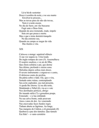 Lá te há-de sustentar:
Desce à sombra da noite, e no seu manto
  Envolver-te procura...
Mas as trevas para ele não são trevas,
  Nem é a noite escura.
No dia do furor, em vão buscaras
  Fugir ante o Deus forte,
Quando do arco tremendo, irado, impele
  Seta em que pousa a morte.
Mas o que o teme dormirá tranquilo
  No dia extremo seu,
Quando na campa se rasgar da vida
  Das ilusões o véu.

XIX

Calou-se o monge: sepulcral silêncio
À sua voz seguiu-se. Uma toada
De órgão rompeu do coro (5). Assemelhava
O suspiro saudoso, e os ais de filha,
Que chora solitária o pai, que dorme
Seu último, profundo e eterno sono.
Melodias depois soltou mais doces.
O severo instrumento: e ergueu-se o canto,
O doloroso canto do profeta,
Da pátria sobre o fado. Ele, que o vira,
Sentado entre ruínas, contemplando
Seu avito esplendor, seu mal presente,
A queda lhe chorou. Lá na alta noite,
Modulando o Nébel (6), via-se o vate
Nos derribados pórticos, abrigo
Do imundo stélio (7) e gemedora poupa.
Extasiado – e a lua cintilando
Na sua calva fronte, onde pesavam
Anos e anos de dor. Ao venerando
Nas encovadas faces fundos regos
Tinham aberto as lágrimas. Ao longe,
Nas margens do Cédron, a rã grasnando (8)
Quebrava a paz dos túmulos. Que túmulo
Era Sião! – o vasto cemitério
 