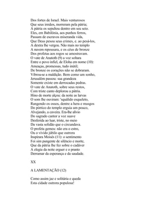 Dos fortes de Israel. Mais venturosos
Que seus irmãos, morreram pela pátria;
A pátria os sepultou dentro em seu seio.
Eles, em Babilónia, aos punhos ferros,
Passam de escravos miseranda vida,
Que Deus pesou seus crimes, e. ao pesá-los,
A dextra lhe vergou. Não mais no templo
A nuvem repousara, e os céus de bronze
Dos profetas aos rogos se amostravam.
O vate de Anatoth (9) a voz soltara
Entre o povo infiel, de Eloha em nome (10):
Ameaças, promessas, tudo inútil;
De bronze os corações não se dobraram.
Vibrou-se a maldição. Bem como um sonho,
Jerusalém passou: sua grandeza
Somente existe em derrocadas pedras.
O vate de Anatoth, sobre seus restos,
Com triste canto deplorou a pátria.
Hino de morte alçou: da noite as larvas
O som lhe ouviram: 'squálido esqueleto,
Rangendo os ossos, dentre a hera e musgos
Do pórtico do templo erguia um pouco,
Alvejando, a caveira. Era-lhe alívio
Do sagrado cantor a voz suave
Desferida ao luar, triste, no meio
Da vasta solidão que o circundava.
O profeta gemeu: não era o estro,
Ou o vívido júbilo que outrora
Inspirara Moisés (11): o sentimento
Foi sim pungente de silêncio e morte,
Que da pátria lhe fez sobre o cadáver
A elegia da noite erguer e o pranto
Derramar da esperança e da saudade.

XX

A LAMENTAÇÃO (12)

Como assim jaz e solitária e queda
Esta cidade outrora populosa!
 