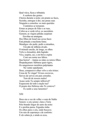 Qual viúva, ficou e tributária
    A senhora das gentes.
Chorou durante a noite; em pranto as faces,
Sozinha, entregue á dor, nas penas suas
Ninguém a consolou: os mais queridos
     Contrários se tornaram.
Ermas as praças de Sião e as ruas,
Cobre-as a verde relva: os sacerdotes
Gemem; as virgens pálidas suspiram
    Envoltas na amargura.
Dos filhos de Israel nas cavas faces
Está pintada a macilenta fome;
Mendigos vão pedir, pedir a estranhos,
     Um pão de infâmia eivado.
O trémulo ancião, de longe, os olhos
Volve a Jerusalém, dela fugindo:
Vê-a, suspira, cai, e em breve expira
     Com seu nome nos lábios.
Que horror! – ímpias as mães os tenros filhos
Despedaçaram: bárbaras quais tigres,
Os sanguinosos membros palpitantes
     No ventre sepultaram.
Deus, compassivo olhar volve a nós tristes:
Cessa de Te vingar! Vê-nos escravos,
Servos de servos em país estranho.
     Tem dó de nossos males!
Acaso serás Tu sempre inflexível?
Esqueceste de todo a nação tua?
O pranto dos Hebreus não Te comove?
     És surdo a seus lamentos?

XXI

Doce era a voz do velho: o som do Nablo
Sonoro: o céu sereno: clara a Terra
Pelo brando fulgor do astro da noite:
E o profeta parou. Erguidos tinha
Os olhos paru o céu, onde buscava
Um raio de esperança e de conforto:
E ele calara já, e ainda os ecos,
 