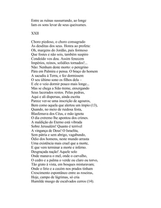 Entre as ruínas sussurrando, ao longe
Iam os sons levar de seus queixumes.

XXII

Choro piedoso, o choro consagrado
Às desditas dos seus. Honra ao profeta:
Oh, margens do Jordão, país formoso
Que fostes e não sois, também suspiro
Condoído vos dou. Assim fenecem
Impérios, reinos, solidões tornados!...
Não: Nenhum deste morto: o peregrino
Pára em Palmira e pensa. O braço do homem
A sacudiu à Terra, e fez dormissem
O seu último sono os filhos dela –
E ele o veio dormir pouco mais longe...
Mas se chega a Sião treme, enxergando
Seus lacerados restos. Pelas pedras,
Aqui e ali dispersas, ainda escrita
Parece ver-se uma inscrição de agouros,
Bem como aquela que alertou um ímpio (13),
Quando, no meio de ruidosa festa,
Blasfemava dos Céus, e mão ignota
O dia extremo lhe apontou dos crimes.
A maldição do Eterno está vibrada
Sobre Jerusalém! Quanto é terrível
A vingança de Deus! O Israelita,
Sem pátria e sem abrigo, vagabundo,
Ódio dos homens, neste mundo arrasta
Urna existência mais cruel que a morte,
E que vem terminar a morte e inferno.
Desgraçada nação! Aquele solo
Onde manava o mel, onde o carvalho,
O cedro e a palma o verde ou claro ou torvo,
Tão grato à vista, em bosques misturavam;
Onde o lírio e a cecém nos prados tinham
Crescimento espontâneo entre as roseiras,
Hoje, campo de lágrimas, só cria
Humilde musgo de escalvados cerros (14).
 