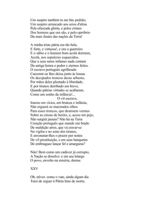 Um suspiro também tu me hás pedido;
Um suspiro arrancado aos seios d'alma
Pela ofuscada glória, e pelos crimes
Dos homens que ora são, e pelo opróbrio
Da mais ilustre das nações da Terra!

A minha triste pátria era tão bela,
E forte, e virtuosa!, e ora o guerreiro
E o sábio e o homem bom acolá dormem,
Acolá, nos sepulcros esquecidos,
Que a seus netos infames nada contam
Da antiga honra e pudor e eternos feitos.
O escravo português agrilhoado
Carcomir-se lhes deixa junto às lousas
Os decepados troncos desse arbusto,
Por mãos deles plantado à liberdade,
E por tiranos derribado em breve,
Quando pátrias virtudes se acabaram,
Como um sonho da infância!...
                    O vil escravo,
Imerso em vícios, em bruteza e infâmia,
Não erguerá os macerados olhos
Para esses troncos, que destroem vermes
Sobre as cinzas de heróis, e, aceso em pejo,
Não surgirá jamais? Não há na Terra
Coração português que mande um brado
De maldição atroz, que vá cravar-se
Na vigília e no sono dos tiranos,
E envenenar-lhes o prazer por noites
De vil prostituição, e em seus banquetes
De embriaguez lançar fel e amarguras?

Não! Bem como um cadáver já corrupto,
A Nação se dissolve: e em seu letargo
O povo, envolto na miséria, dorme.

XXV

Oh, talvez. como o vate, ainda algum dia
Terei de erguer à Pátria hino de morte,
 