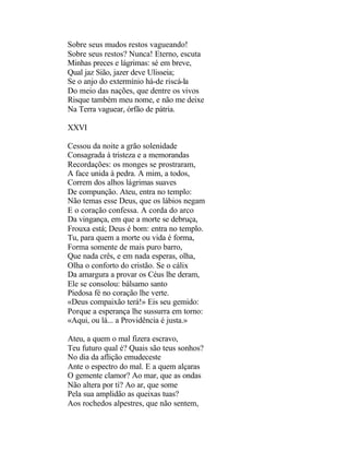Sobre seus mudos restos vagueando!
Sobre seus restos? Nunca! Eterno, escuta
Minhas preces e lágrimas: sé em breve,
Qual jaz Sião, jazer deve Ulisseia;
Se o anjo do extermínio há-de riscá-la
Do meio das nações, que dentre os vivos
Risque também meu nome, e não me deixe
Na Terra vaguear, órfão de pátria.

XXVI

Cessou da noite a grão solenidade
Consagrada à tristeza e a memorandas
Recordações: os monges se prostraram,
A face unida à pedra. A mim, a todos,
Correm dos alhos lágrimas suaves
De compunção. Ateu, entra no templo:
Não temas esse Deus, que os lábios negam
E o coração confessa. A corda do arco
Da vingança, em que a morte se debruça,
Frouxa está; Deus é bom: entra no templo.
Tu, para quem a morte ou vida é forma,
Forma somente de mais puro barro,
Que nada crês, e em nada esperas, olha,
Olha o conforto do cristão. Se o cálix
Da amargura a provar os Céus lhe deram,
Ele se consolou: bálsamo santo
Piedosa fé no coração lhe verte.
«Deus compaixão terá!» Eis seu gemido:
Porque a esperança lhe sussurra em torno:
«Aqui, ou lá... a Providência é justa.»

Ateu, a quem o mal fizera escravo,
Teu futuro qual é? Quais são teus sonhos?
No dia da aflição emudeceste
Ante o espectro do mal. E a quem alçaras
O gemente clamor? Ao mar, que as ondas
Não altera por ti? Ao ar, que some
Pela sua amplidão as queixas tuas?
Aos rochedos alpestres, que não sentem,
 