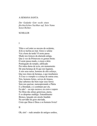 A SEMANA SANTA

Der Gedanke Gott weckt einen
fürchterlichen Nachhar auf. Sein Name
heisst Richter.

SCHILLER



I

Tíbio o sol entre as nuvens do ocidente,
Já lá se inclina ao mar. Grave e solene
Vai a hora da tarde! O oeste passa
Mudo nos troncos da alameda antiga,
Que à voz da Primavera os gomos brota:
O oeste passa mudo, e cruza o átrio
Pontiagudo do templo, edificado
Por mãos duras de avós, em monumento
De uma herança de fé que nos legaram,
A nós seus netos, homens de alto esforço,
Que nos rimos da herança, e que insultamos
A Cruz e o templo e a crença de outras eras;
Nós, homens fortes, servos de tiranos,
Que sabemos tão bem rojar seus ferros
Sem nos queixar, menosprezando a Pátria
E a liberdade, e o combater por ela.
Eu não! – eu rujo escravo; eu creio e espero
No Deus das almas generosas, puras,
E os déspotas maldigo. Entendimento
Bronco, lançado em século fundido
Na servidão de gozo ataviada,
Creio que Deus é Deus e os homens livres!

II

Oh, sim! – rude amador de antigos sonhos,
 