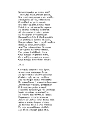 Nem sentir podem teu gemido inútil?
Tua dor, teu prazer, existem, passam,
Sem porvir, sem passado e sem sentido.
Nas angústias da vida, o teu consolo
O suicídio é só, que te promete
Rica messe de gozo, a paz do nada!
E ai de ti, se buscaste, enfim, repouso,
No limiar da morte indo assentar-te!
Ali grita uma voz no último instante
Do passamento: a voz aterradora
Da consciência é ela. E hás-de escutá-la
Mau grado teu: e tremerás em sustos,
Desesperado aos Céus erguendo os olhos
Irados, de través, amortecidos;
Aos Céus, cujo caminho a Eternidade
Coa vagarosa mão te vai cerrando,
Para guiar-te à solidão das dores,
Onde maldigas teu primeiro alento,
Onde maldigas teu extremo arranco,
Onde maldigas a existência e a morte.

XXVII

Calou tudo no templo: o céu é puro,
A tempestade ameaçadora dorme.
No espaço imenso os astros cintilantes
O rei da criação louvam com hinos,
Não ouvidos por nós nas profundezas
Do nosso abismo. E aos cantos do universo,
Ante milhões de estrelas, que recamam
O firmamento, ajuntará seu canto
Mesquinho trovador? Que vale uma haspa
Mortal no meio da harmonia etérea,
No concerto da noite? Oh, no silêncio,
Eu pequenino verme irei sentar-me
Aos pés da Cruz nas trevas do meu nada.
Assim se apaga a lâmpada nocturna
Ao despontar do Sol o alvor primeiro:
Por entre a escuridão deu claridade;
Mas do dia ao nascer, que já rutila,
 