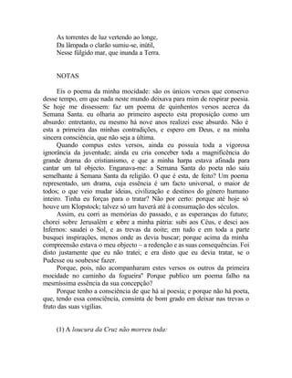 As torrentes de luz vertendo ao longe,
     Da lâmpada o clarão sumiu-se, inútil,
     Nesse fúlgido mar, que inunda a Terra.


     NOTAS

      Eis o poema da minha mocidade: são os únicos versos que conservo
desse tempo, em que nada neste mundo deixava para mim de respirar poesia.
Se hoje me dissessem: faz um poema de quinhentos versos acerca da
Semana Santa. eu olharia ao primeiro aspecto esta proposição como um
absurdo: entretanto, eu mesmo há nove anos realizei esse absurdo. Não é
esta a primeira das minhas contradições, e espero em Deus, e na minha
sincera consciência, que não seja a última.
      Quando compus estes versos, ainda eu possuía toda a vigorosa
ignorância da juventude; ainda eu cria conceber toda a magnificência do
grande drama do cristianismo, e que a minha harpa estava afinada para
cantar um tal objecto. Enganava-me: a Semana Santa do poeta não saiu
semelhante à Semana Santa da religião. O que é esta, de feito? Um poema
representado, um drama, cuja essência é um facto universal, o maior de
todos; o que veio mudar ideias, civilização e destinos do género humano
inteiro. Tinha eu forças para o tratar? Não por certo: porque até hoje só
houve um Klopstock; talvez só um haverá até à consumação dos séculos.
      Assim, eu corri as memórias do passado, e as esperanças do futuro;
chorei sobre Jerusalém e sobre a minha pátria: subi aos Céus, e desci aos
Infernos: saudei o Sol, e as trevas da noite; em tudo e em toda a parte
busquei inspirações, menos onde as devia buscar; porque acima da minha
compreensão estava o meu objecto – a redenção e as suas consequências. Foi
disto justamente que eu não tratei; e era disto que eu devia tratar, se o
Pudesse ou soubesse fazer.
      Porque, pois, não acompanharam estes versos os outros da primeira
mocidade no caminho da fogueira'' Porque publico um poema falho na
mesmíssima essência da sua concepção?
      Porque tenho a consciência de que há aí poesia; e porque não há poeta,
que, tendo essa consciência, consinta de bom grado em deixar nas trevas o
fruto das suas vigílias.


     (1) A loucura da Cruz não morreu toda:
 