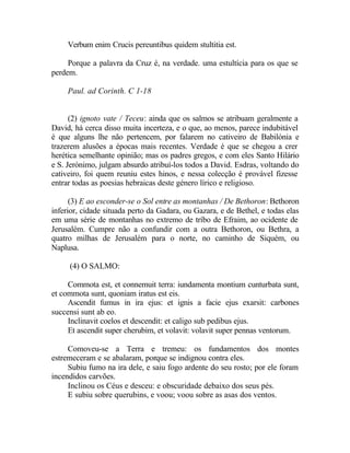 Verbum enim Crucis pereuntibus quidem stultitia est.

     Porque a palavra da Cruz é, na verdade. uma estultícia para os que se
perdem.

     Paul. ad Corinth. C 1-18


      (2) ignoto vate / Teceu: ainda que os salmos se atribuam geralmente a
David, há cerca disso muita incerteza, e o que, ao menos, parece indubitável
é que alguns lhe não pertencem, por falarem no cativeiro de Babilónia e
trazerem alusões a épocas mais recentes. Verdade é que se chegou a crer
herética semelhante opinião; mas os padres gregos, e com eles Santo Hilário
e S. Jerónimo, julgam absurdo atribuí-los todos a David. Esdras, voltando do
cativeiro, foi quem reuniu estes hinos, e nessa colecção é provável fizesse
entrar todas as poesias hebraicas deste género lírico e religioso.

      (3) E ao esconder-se o Sol entre as montanhas / De Bethoron: Bethoron
inferior, cidade situada perto da Gadara, ou Gazara, e de Bethel, e todas elas
em uma série de montanhas no extremo de tríbo de Efraim, ao ocidente de
Jerusalém. Cumpre não a confundir com a outra Bethoron, ou Bethra, a
quatro milhas de Jerusalém para o norte, no caminho de Siquém, ou
Naplusa.

     (4) O SALMO:

     Commota est, et connemuit terra: iundamenta montium cunturbata sunt,
et commota sunt, quoniam iratus est eis.
     Ascendit fumus in ira ejus: et ignis a facie ejus exarsit: carbones
succensi sunt ab eo.
     Inclinavit coelos et descendit: et caligo sub pedibus ejus.
     Et ascendit super cherubim, et volavit: volavit super pennas ventorum.

     Comoveu-se a Terra e tremeu: os fundamentos dos montes
estremeceram e se abalaram, porque se indignou contra eles.
     Subiu fumo na ira dele, e saiu fogo ardente do seu rosto; por ele foram
incendidos carvões.
     Inclinou os Céus e desceu: e obscuridade debaixo dos seus pés.
     E subiu sobre querubins, e voou; voou sobre as asas dos ventos.
 