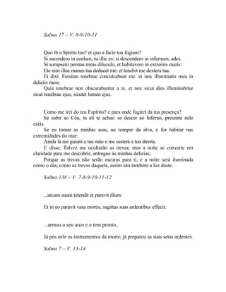 Salmo 17 – V. 8-9-10-11


      Quo ib a Spiritu tuo? et quo a facie tua fugiam?
      Si ascendero in coelum, tu illic es: si descendero in infernum, ades.
      Si sumpsero pennas meas diluculo, et habitavero in extremis maris:
      Ete nim illuc manus tua deducet me: et tenebit me dextera tua.
      Et dixi: Forsitan tenebrae conculcabunt me: et nox illuminatio mea in
deliciis meis;
      Quia tenebrae non obscurabuntur a te, et nox sicut dies illuminabitur
sicut tenebrae ejus, sicutet lumen ejus.


      Como me irei do teu Espírito? e para onde fugirei da tua presença?
      Se subir ao Céu, tu ali te achas: se descer ao Inferno, presente nele
estás.
      Se eu tomar as minhas asas, ao romper da alva, e for habitar nas
extremidades do mar:
      Ainda lá me guiará a tua mão e me susterá a tua direita.
      E disse: Talvez me ocultarão as trevas; mas a noite se converte em
claridade para me descobrir, entregue às minhas delícias;
      Porque as trevas não serão escuras para ti, e a noite será iluminada
como o dia; como as trevas daquela, assim são também a luz deste.

    Salmo 138 – V. 7-8-9-10-11-12


    ...arcum suum tetendit et paravit illum.

    Et in eo paravit vasa mortis, sagittas suas ardentibus effecit.


    ...armou o seu arco e o tem pronto..

    Já pós nele os instrumentos da morte; já preparou as suas setas ardentes.

    Salmo 7 – V. 13-14
 