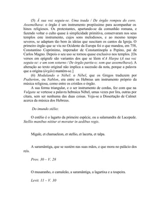 (5) À sua voz seguiu-se. Uma toada / De órgão rompeu do coro.
Assemelhava: o órgão é um instrumento propiíssimo para acompanhar os
hinos religiosos. Os protestantes, apartando-se da comunhão romana, e
fazendo voltar o culto quase à simplicidade primitiva, conservaram nos seus
templos este instrumento, cujos sons melodiosos, e ao mesmo tempo
severos, se adaptam tão bem às ideias que suscitam os cantos da Igreja. O
primeiro órgão que se viu no Ocidente da Europa foi o que mandou, em 758,
Constantino Coprónimo, imperador de Constantinopla a Pepino, pai de
Carlos Magno. Depois o seu uso se tornou quase exclusivo nos templos. [Os
versos em epígrafe são variantes dos que se lêem n'A Harpa (A sua voz
seguiu-se: e um som soturno / De órgão partiu-o; som que assemelhava). A
alteração ao texto original não implica a sucessão da nota, porque a palavra
que a origina (órgão) mantém-se.]
      (6) Modulando o Nébel: o Nébel, que os Gregos traduzem por
Psalterion, ou Nablon, era entre os Hebreus um instrumento próprio da
música religiosa, como entre os cristãos o órgão.
      A sua forma triangular, e o ser instrumento de cordas, fez com que na
Vulgata se vertesse a palavra hebraica Nébel, umas vezes por lira, outras por
cítara, sem ser nenhuma das duas coisas. Veja-se a Dissertação de Calmet
acerca da música dos Hebreus.

        Do imundo stélio:

      O estélio é o lagarto da primeire espécie, ou a salamandra de Lacepede.
Stellio manibus nititur et moratur in aedibus regis.


        Migale, et chamaeleon, et stellio, et lacerta, et talpa.


        A saramântiga, que se sustém nas suas mãos, e que mora no palácio dos
reis.

        Prov. 30 – V. 28


        O musaranho, o camaleão, a saramântiga, a lagartixa e a toupeira.

        Levit. 11 – V. 30
 