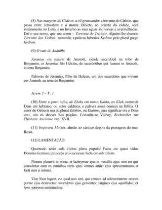 (8) Nas margens do Cédron, a rã grasnando: a torrente do Cédron, que
passa entre Jerusalém e o monte Olivete, ao oriente da cidade, seca
inteiramente no Estio, e no Inverno as suas águas são torvas e avermelhadas.
Daí o seu nome, que soa como – Torrente da Tristeza. Alguém lhe chamou
Torrente dos Cedros, tomando a palavra hebraica Kedron pelo plural grego
Kedron.

     (9) O vate de Anatoth:

      Jeremias era natural de Anatoth, cidade sacerdotal na tribo de
Benjamim. er Jeremiae filii Helciae, de sacerdotibus qui fuerunt in Anatoth,
in terra Benjamim.

    Palavras de Jeremias, filho de Helcias, um dos sacerdotes que viviam
em Anatoth, na terra de Benjamim.


     Jerem. I – V. 1

      (10) Entre o povo infiel, de Eloha em nome: Eloha, ou Elah, nome de
Deus em hebraico, ou antes caldaico, e palavra assaz comum na Bíblia. O
autor do Génesis usa do plural Elohim, ou Elahim, para significar ora o Deus
uno, ora os deuses dos pagãos. Consulte-se Volney, Recherches sur
l'Histoire Ancienne, cap. XVII.

    (11) Inspirara Moisés: alusão ao cântico depois da passagem do mar
Roxo.

     (12) LAMENTAÇÃO:

   Quomodo sedet sola civitas plena populo! Facta est quasi vidua
Domina Gentium: princeps provinciarum facta est sub tributo.

      Plorans ploravit in nocte, et lachrymae ejus in maxillis ejus: non est qui
consoletur eam ex omnibus caris ejus: omnes amici ejus spreverunteam, et
facti sunt ei inimici.

     Viae Sion lugent, eo quod non sint, qui veniant ad solemnitatem: omnes
portae ejus destructae: sacerdotes ejus gementes: virgines ejus squallidae, et
ipsa oppressa amaritudine.
 