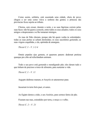 Como assim, solitária, está assentada uma cidade, cheia de povo;
chegou a ser uma como viúva a senhora das gentes; a princesa das
províncias ficou sujeita ao tributo.

     Chorou, sem cessar, durante a noite, e as suas lágrimas correm pelas
suas faces: não há quem a console, entre todos os seus amados; todos os seus
amigos a desprezaram e se lhe tomaram inimigos.

     As ruas de Sião choram, porque não há quem venha às solenidades;
todas as suas portas se acham destruídas; os seus sacerdotes gemendo; as
suas virgens esquálidas, e ela, oprimida de amargura.

     Threni C. I – V. 1-2-4


    Omnis populus ejus gemens, et quaerens panem: dederunt pretiosa
quaeque pro cibo ad refocilandum animam.


     Todo o seu povo está gemendo e mendigando pão; eles deram tudo o
que tinham de precioso a troco de alimento, para sustentar a vida.

     Threni C. I – V. 11


     Aegypto dedimus manum, et Assyriis ut saturaremur pane.


     Jacuerunt in terra foris puer, et senex.


     Ao Egipto demos a mão, e aos Assírios, para sermos fartos de pão.

     Ficaram nas ruas, estendidos por terra, o moço e o velho.

     Threni C. 2 – V. 21
 