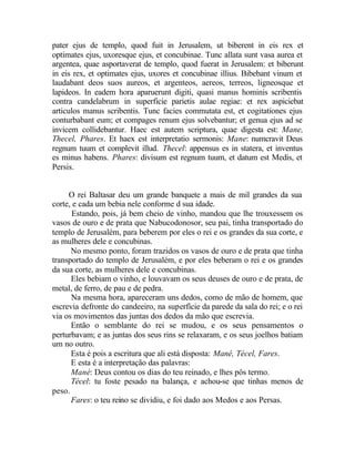 pater ejus de templo, quod fuit in Jerusalem, ut biberent in eis rex et
optimates ejus, uxoresque ejus, et concubinae. Tunc allata sunt vasa aurea et
argentea, quae asportaverat de templo, quod fuerat in Jerusalem: et biberunt
in eis rex, et optimates ejus, uxores et concubinae illius. Bibebant vinum et
laudabant deos suos aureos, et argenteos, aereos, terreos, ligneosque et
lapideos. In eadem hora aparuerunt digiti, quasi manus hominis scribentis
contra candelabrum in superficie parietis aulae regiae: et rex aspiciebat
articulos manus scribentis. Tunc facies commutata est, et cogitationes ejus
conturbabant eum; et compages renum ejus solvebantur; et genua ejus ad se
invicem collidebantur. Haec est autem scriptura, quae digesta est: Mane,
Thecel, Phares. Et haex est interpretatio sermonis: Mane: numcravit Deus
regnum tuum et complevit illud. Thecel: appensus es in statera, et inventus
es minus habens. Phares: divisum est regnum tuum, et datum est Medis, et
Persis.


     O rei Baltasar deu um grande banquete a mais de mil grandes da sua
corte, e cada um bebia nele conforme d sua idade.
       Estando, pois, já bem cheio de vinho, mandou que lhe trouxessem os
vasos de ouro e de prata que Nabucodonosor, seu pai, tinha transportado do
templo de Jerusalém, para beberem por eles o rei e os grandes da sua corte, e
as mulheres dele e concubinas.
      No mesmo ponto, foram trazidos os vasos de ouro e de prata que tinha
transportado do templo de Jerusalém, e por eles beberam o rei e os grandes
da sua corte, as mulheres dele e concubinas.
      Eles bebiam o vinho, e louvavam os seus deuses de ouro e de prata, de
metal, de ferro, de pau e de pedra.
      Na mesma hora, apareceram uns dedos, como de mão de homem, que
escrevia defronte do candeeiro, na superfície da parede da sala do rei; e o rei
via os movimentos das juntas dos dedos da mão que escrevia.
      Então o semblante do rei se mudou, e os seus pensamentos o
perturbavam; e as juntas dos seus rins se relaxaram, e os seus joelhos batiam
um no outro.
      Esta é pois a escritura que ali está disposta: Mané, Técel, Fares.
      E esta é a interpretação das palavras:
      Mané: Deus contou os dias do teu reinado, e lhes pôs termo.
      Técel: tu foste pesado na balança, e achou-se que tinhas menos de
peso.
      Fares: o teu reino se dividiu, e foi dado aos Medos e aos Persas.
 